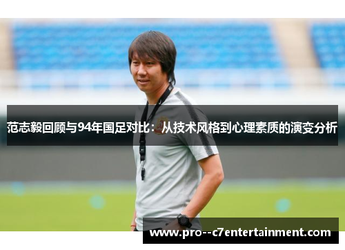 范志毅回顾与94年国足对比:从技术风格到心理素质的演变分析 范志毅回顾与94年国足对比:从技术风格到心理素质的演变分析