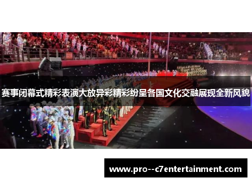 赛事闭幕式精彩表演大放异彩精彩纷呈各国文化交融展现全新风貌