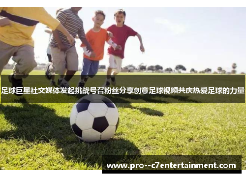 足球巨星社交媒体发起挑战号召粉丝分享创意足球视频共庆热爱足球的力量 足球巨星社交媒体发起挑战号召粉丝分享创意足球视频共庆热爱足球的力量